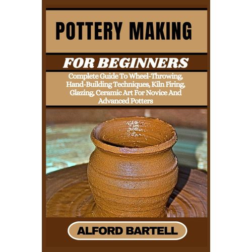 Pottery Making For Beginners: Complete Guide To Wheel-Throwing, Hand-Building Techniques, Kiln Firing, Glazing, Ceramic Art For Novice And Advanced Potters    Format Broch 