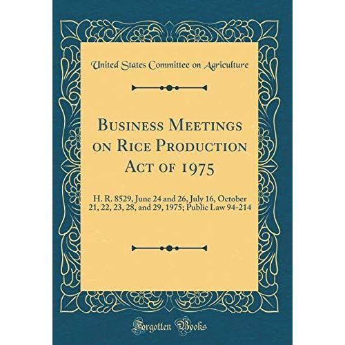 Business Meetings On Rice Production Act Of 1975: H. R. 8529, June 24 And 26, July 16, October 21, 22, 23, 28, And 29, 1975; Public Law 94-214 (Classic Reprint)