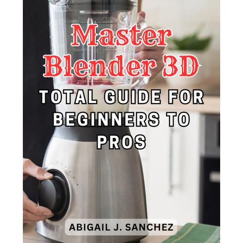 Master Blender 3d: Total Guide For Beginners To Pros: Unlock The Secrets Of Mastering Blender 3d: A Comprehensive Guide For Novices And Professionals