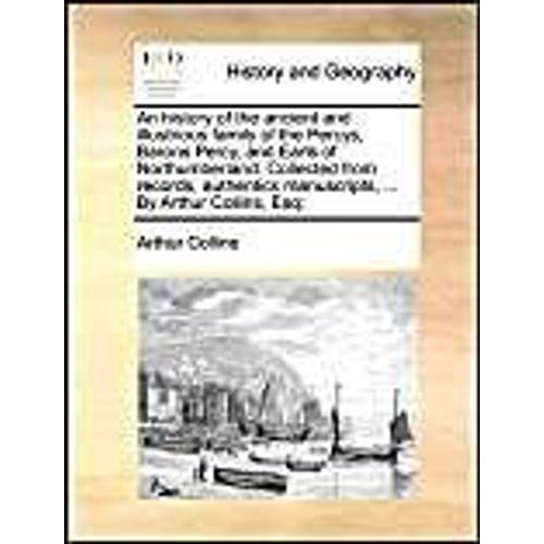 An History Of The Ancient And Illustrious Family Of The Percys, Barons Percy, And Earls Of Northumberland. Collected From Records, Authentick Manuscripts, ... By Arthur Collins, Esq;