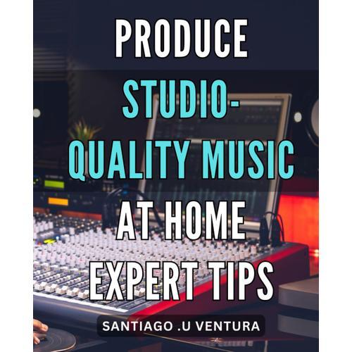 Produce Studio-Quality Music At Home: Expert Tips: Master The Art Of Making Professional Music At Home: Insider Secrets And Techniques.