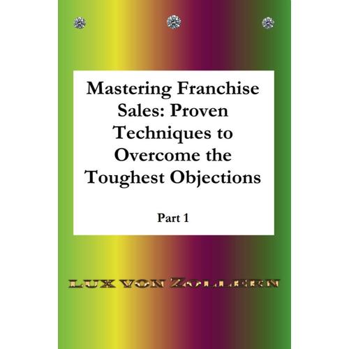 Mastering Franchise Sales Proven Techniques To Overcome The Toughest Objections Part 1: Detailed Answers With Many Examples, Making You An Expert In The Sale Of Franchise Systems