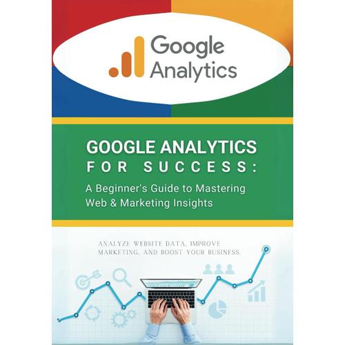 Google Analytics For Success: A Beginner's Guide To Mastering Web & Marketing Insights: Analyze Website Data, Improve Marketing, And Boost Your Business