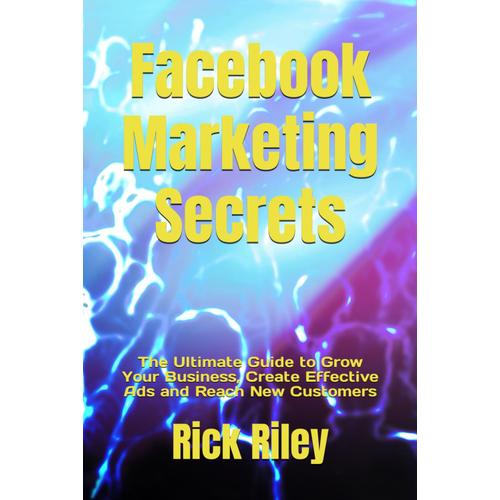 Facebook Marketing Secrets: The Ultimate Guide To Grow Your Business, Create Effective Ads And Reach New Customers