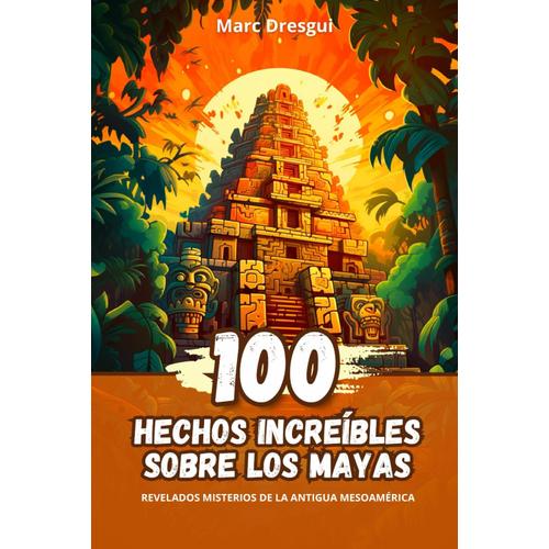 100 Hechos Increíbles Sobre Los Mayas: Revelados Misterios De La Antigua Mesoamérica