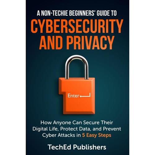 A Non-Techie Beginners' Guide To Cybersecurity And Privacy: How Anyone Can Secure Their Digital Life, Protect Data, And Prevent Cyber Attacks In 5 Easy Steps