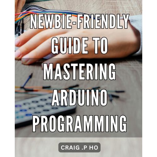 Newbie-Friendly Guide To Mastering Arduino Programming: Unleash Your Creativity With Easy-To-Follow Arduino Programming Techniques For Beginners