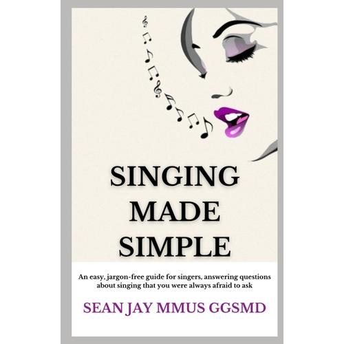 Singing Made Simple: An Easy, Jargon-Free Guide For Singers, Answering Questions Regarding Singing Technique That You Were Always Afraid To Ask