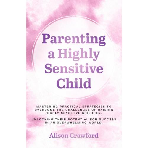 Parenting A Highly Sensitive Child: Mastering Practical Strategies To Overcome The Challenges Of Raising Highly Sensitive Children. Unlocking Their Potential For Success In An Overwhelming World