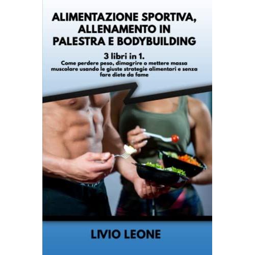 Alimentazione Sportiva, Allenamento In Palestra E Bodybuilding: 3 Libri In 1. Come Perdere Peso, Dimagrire O Mettere Massa Muscolare Usando Le Giuste Strategie Alimentari E Senza Fare Diete Da Fame