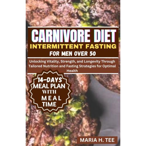 Carnivore Diet Intermittent Fasting For Men Over 50: Unlocking Vitality, Strength, And Longevity Through Tailored Nutrition And Fasting Strategies For Optimal Health