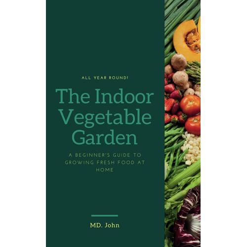 The Indoor Vegetable Garden: A Beginner's Guide To Growing Fresh Food At Home: Learn How To Cultivate Delicious And Nutritious Vegetables Regardless Of Season Or Space