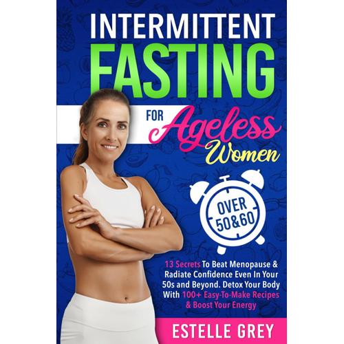 Intermittent Fasting For Ageless Women Over 50 & 60: 13 Secrets To Beat Menopause & Radiate Confidence Even In Your 50s And Beyond. Detox Your Body With 100+ Easy-To-Make Recipes & Boost Your Energy