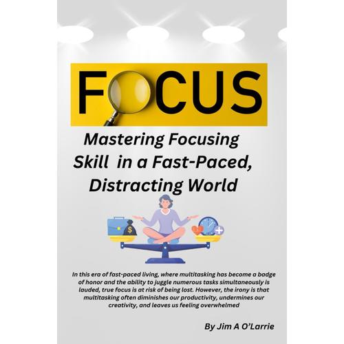 Focus: Mastering Focusing Skills In A Fast-Paced, Distracting World.: Mind Over Matter: Cracking The Code To Unwavering Concentration In A World Of Rapid Change.