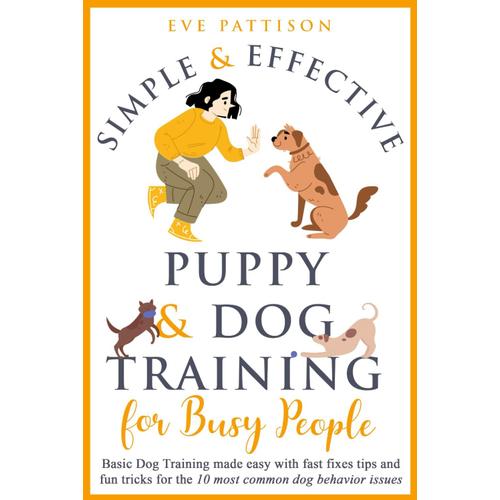 Simple And Effective Puppy And Dog Training For Busy People: Basic Dog Training Made Easy With Fast Fixes, Tips, And Fun Tricks For The 10 Most Common Dog Behavior Issues