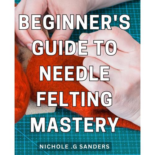 Beginner's Guide To Needle Felting Mastery: Step-By-Step Techniques For Creating Intricate Needle Felted Designs And Mastering The Art Of Needle Felting