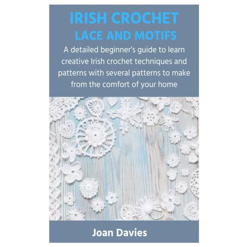 Irish Crochet Lace And Motifs: A Detailed Beginners Guide To Learn Creative Irish Crochet Techniques And Patterns With Several Patterns To Make From The Comfort Of Your Home