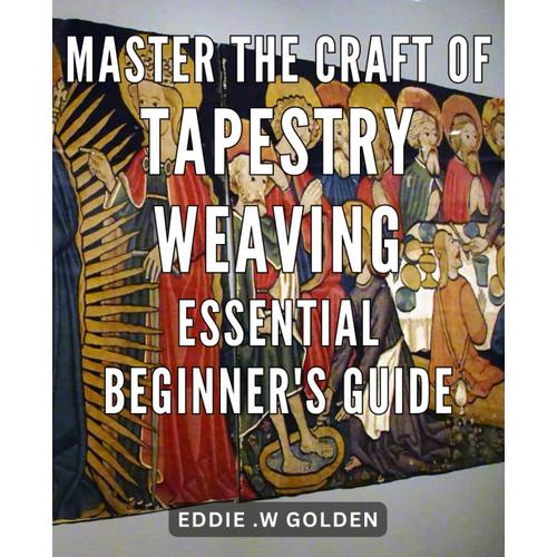 Master The Craft Of Tapestry Weaving: Essential Beginner's Guide: Unlocking The Weaving Mastery: Your Comprehensive Handbook For Starting Tapestry Art With Confidence