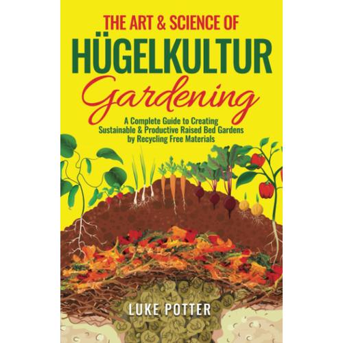 The Art & Science Of Hugelkultur Gardening: A Complete Guide To Creating Sustainable & Productive Raised Bed Gardens By Recycling Free Materials