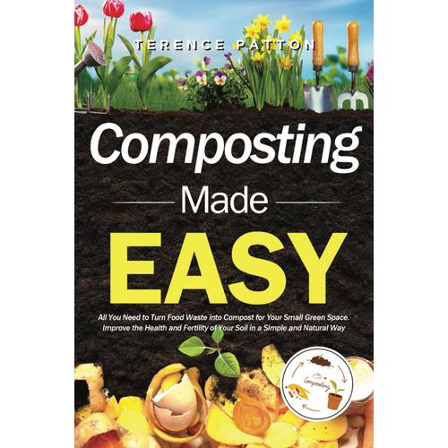 Composting Made Easy: All You Need To Turn Food Waste Into Compost For Your Small Green Space. Improve The Health And Fertility Of Your Soil In A Simple And Natural Way