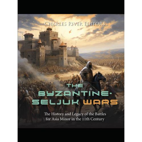 The Byzantine-Seljuk Wars: The History And Legacy Of The Battles For Asia Minor In The 11th Century