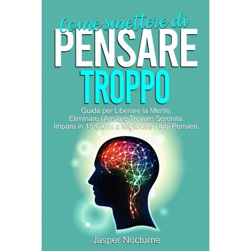 Come Smettere Di Pensare Troppo: Guida Per Liberare La Mente, Eliminare Lansia E Trovare Serenità. Impara In 15 Giorni A Migliorare I Tuoi Pensieri. ... Il Sovrappensiero Con Tecniche Pratiche)