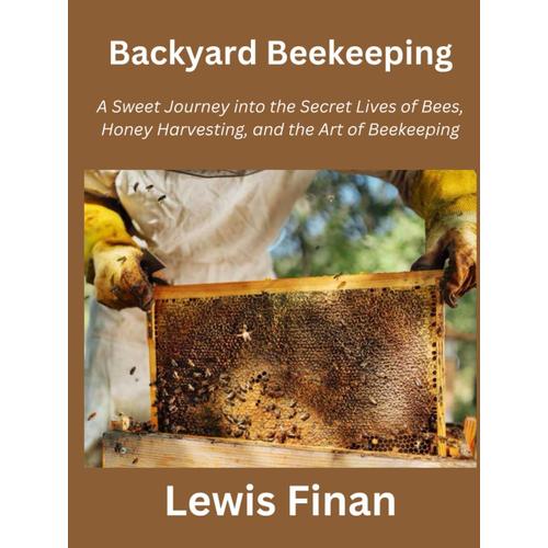 Backyard Beekeeping: A Sweet Journey Into The Secret Lives Of Bees, Honey Harvesting, And The Art Of Beekeeping