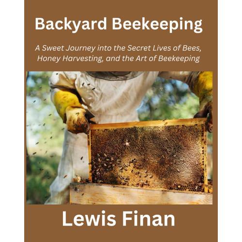 Backyard Beekeeping: A Sweet Journey Into The Secret Lives Of Bees, Honey Harvesting, And The Art Of Beekeeping