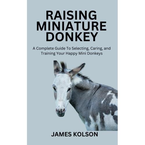 Raising Miniature Donkey: A Complete Guide To Selecting, Caring, And Training Your Happy Mini Donkeys