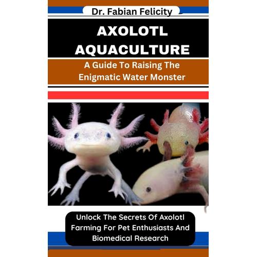 Axolotl Aquaculture: A Guide To Raising The Enigmatic Water Monster: Unlock The Secrets Of Axolotl Farming For Pet Enthusiasts And Biomedical Research