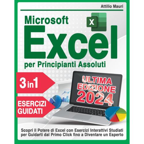 Microsoft Excel Per Principianti Assoluti: 3 Books In 1 Scopri Il Potere Di Excel Con Esercizi Interattivi Studiati Per Guidarti Dal Primo Click Fino A Diventare Un Esperto