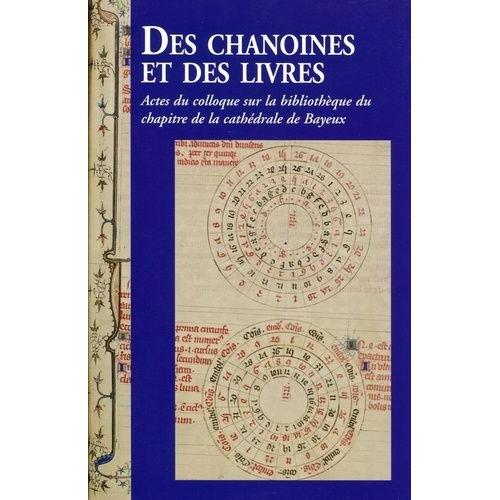 Des Chanoines Et Des Livres - Actes Du Colloque Sur La Bibliothèque Du Chapitre De La Cathédrale De Bayeux, Les 7 Et 8 Novembre 2013 À Bayeux