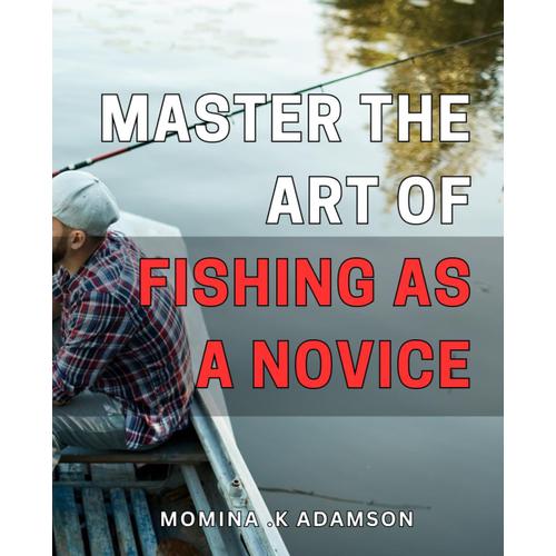 Master The Art Of Fishing As A Novice: Unlock The Secrets Of Fishing And Reel In Your Biggest Catch Yet - A Beginner's Guide To Angling Success On Any Waters