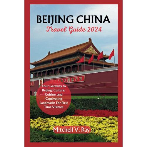 Beijing China Travel Guide 2024: Your Gateway To Beijing: Culture, Cuisine, And Captivating Landmarks For First Time Visitors