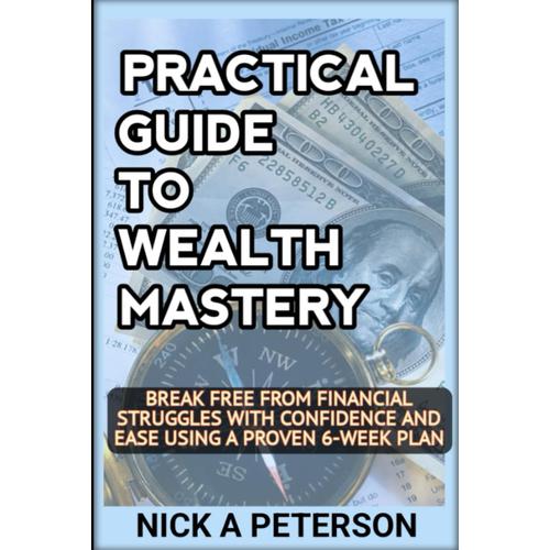 Practical Guide To Wealth Mastery: Unleash Your Financial Potential And Transform Your Life: Break Free From Financial Struggles With Confidence And Ease Using A Proven 6-Week Plan