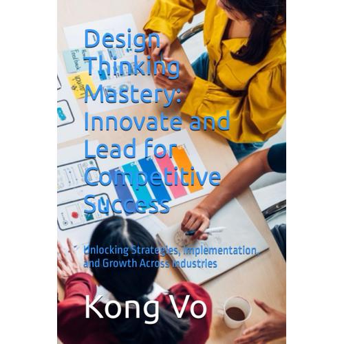 Design Thinking Mastery: Innovate And Lead For Competitive Success: Unlocking Strategies, Implementation, And Growth Across Industries