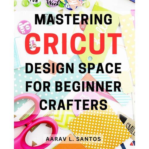 Mastering Cricut Design Space For Beginner Crafters: Unlock The Magic Of Cricut Design Space: Your Essential Guide To Crafting Like A Pro