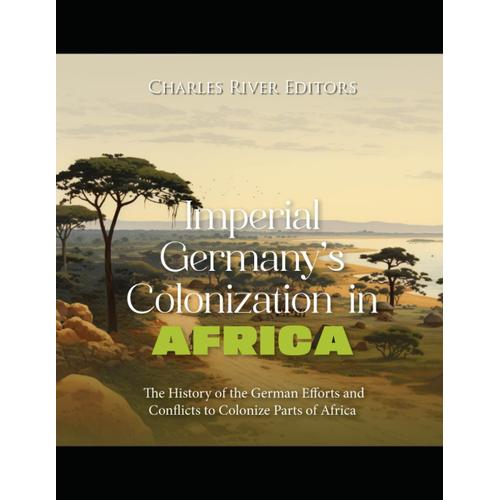 Imperial Germanys Colonization In Africa: The History Of The German Efforts And Conflicts To Colonize Parts Of Africa