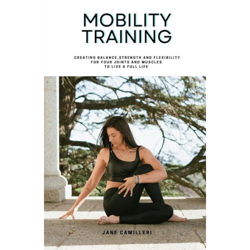 Mobility Training: Creating Balance, Strength And Flexibility For Your Joints And Muscles To Live A Full Life.