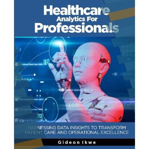 Healthcare Analytics For Professionals: Harnessing Data Insights To Transform Patient Care And Operational Excellence