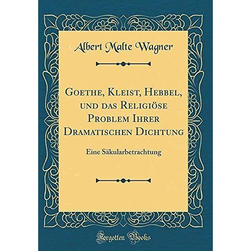 Goethe, Kleist, Hebbel, Und Das Religiöse Problem Ihrer Dramatischen Dichtung: Eine Säkularbetrachtung (Classic Reprint)