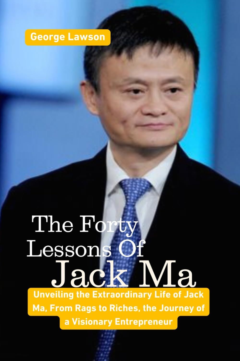 The Forty Lessons Of Jack Ma: Unveiling The Extraordinary Life Of Jack Ma, From Rags To Riches, The Journey Of A Visionary Entrepreneur