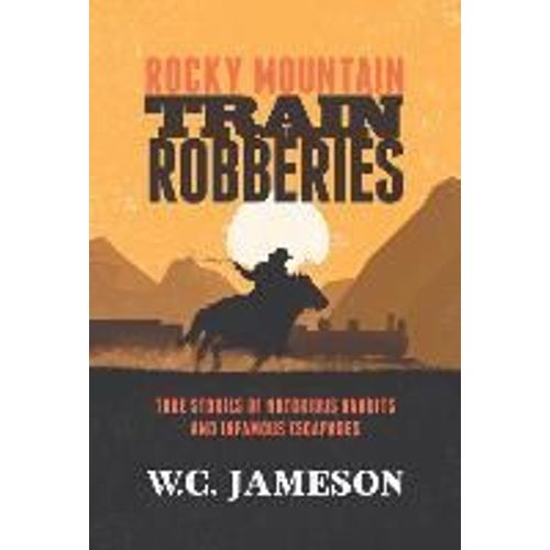 Rocky Mountain Train Robberies: True Stories Of Notorious Bandits And Infamous Escapades