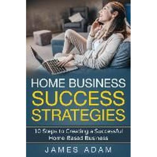 Home Business Success Strategies: 10 Steps To Creating A Successful Home-Based Business