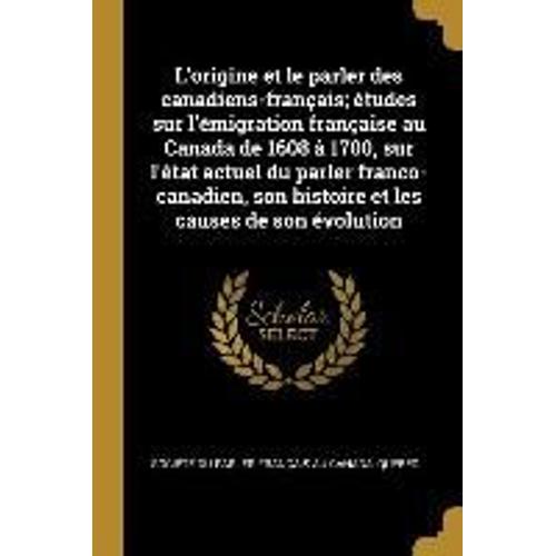 L'origine Et Le Parler Des Canadiens-Français; Études Sur L'émigration Française Au Canada De 1608 À 1700, Sur L'état Actuel Du Parler Franco-Canadien