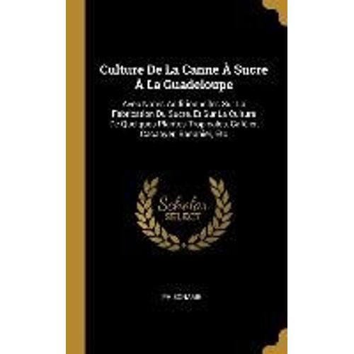 Culture De La Canne À Sucre À La Guadeloupe: Avec Notes Additionnelles Sur La Fabrication Du Sucre, Et Sur La Culture De Quelques Plantes Tropicales,