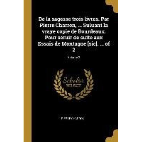 De La Sagesse Trois Livres. Par Pierre Charron, ... Suiuant La Vraye Copie De Bourdeaux. Pour Seruir De Suite Aux Essais De Montagne [Sic]. ... Of 2;