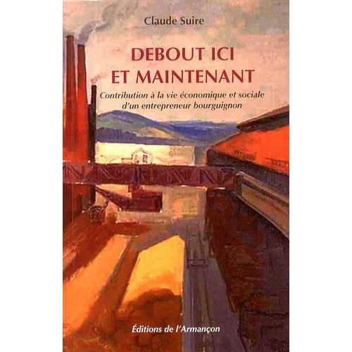 Debout Ici Et Maintenant - Contribution À La Vie Économique Et Sociale D'un Entrepreneur Bourguignon