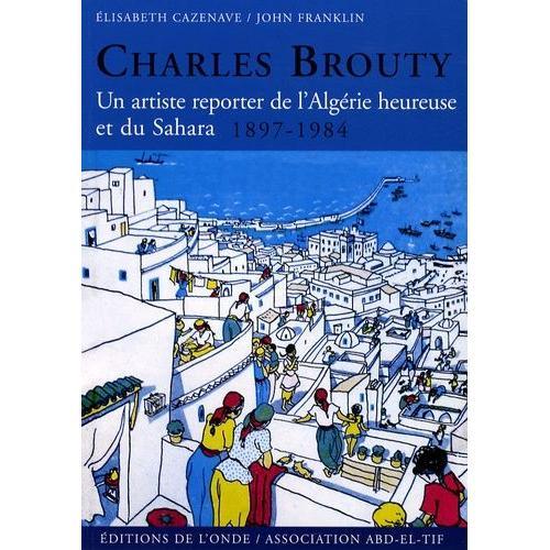 Charles Brouty - Un Artiste Reporter De L'algérie Heureuse Et Du Sahara 1897-1984