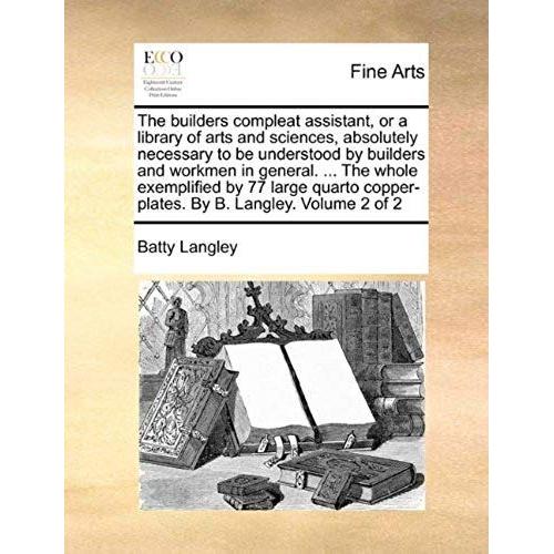 The Builders Compleat Assistant, Or A Library Of Arts And Sciences, Absolutely Necessary To Be Understood By Builders And Workmen In General. ... The Whole Exemplified By 77 Large Quarto Copper-Plates. By B. Langley.  Volume 2 Of 2